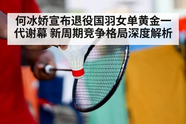 何冰娇宣布退役国羽女单黄金一代谢幕 新周期竞争格局深度解析