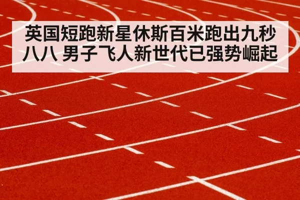 英国短跑新星休斯百米跑出九秒八八 男子飞人新世代已强势崛起