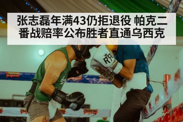 张志磊年满43仍拒退役 帕克二番战赔率公布胜者直通乌西克