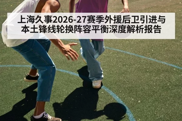 上海久事2026-27赛季外援后卫引进与本土锋线轮换阵容平衡深度解析报告
